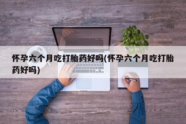 米非司酮片方旗舰店怀孕六个月吃打胎药好吗(怀孕六个月吃打胎药好吗)