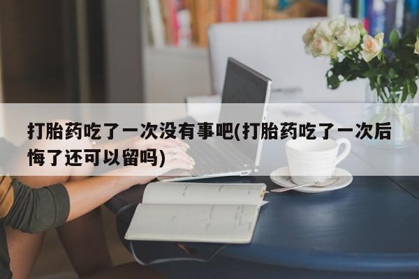 米非司酮片方旗舰店打胎药吃了一次没有事吧(打胎药吃了一次后悔了还可以留吗)