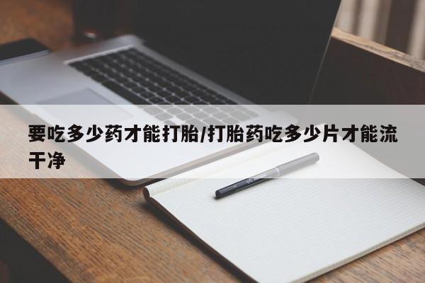 米非司酮片方旗舰店要吃多少药才能打胎/打胎药吃多少片才能流干净